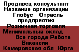 Продавец-консультант › Название организации ­ Глобус › Отрасль предприятия ­ Розничная торговля › Минимальный оклад ­ 17 000 - Все города Работа » Вакансии   . Кемеровская обл.,Юрга г.